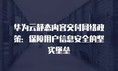 华为云静态内容交付网络政策：保障用户信息安全的坚实堡垒