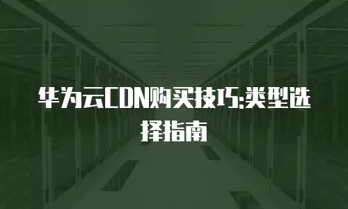 华为云CDN购买技巧:类型选择指南