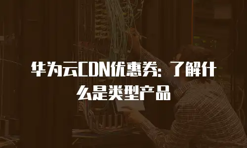 华为云CDN优惠券: 了解什么是类型产品