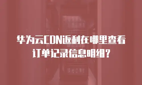 华为云CDN返利在哪里查看订单记录信息明细？