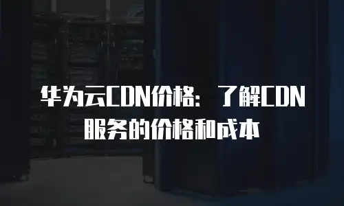 华为云CDN价格：了解CDN服务的价格和成本