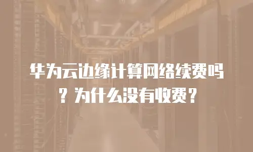 华为云边缘计算网络续费吗？为什么没有收费？