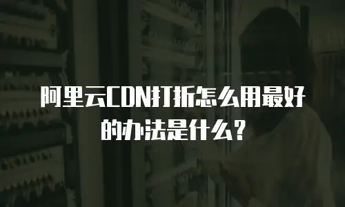 阿里云CDN打折怎么用最好的办法是什么？