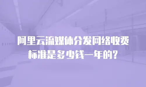 阿里云流媒体分发网络收费标准是多少钱一年的？