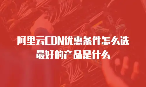 阿里云CDN优惠条件怎么选最好的产品是什么