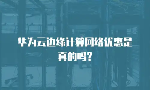 华为云边缘计算网络优惠是真的吗？