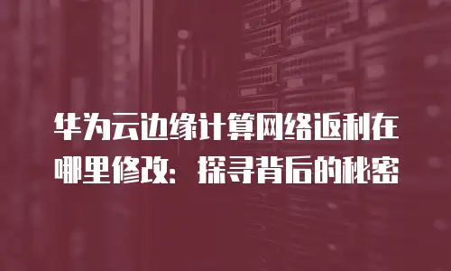 华为云边缘计算网络返利在哪里修改：探寻背后的秘密