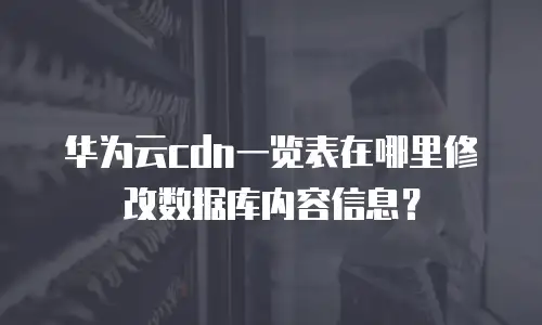 华为云cdn一览表在哪里修改数据库内容信息？