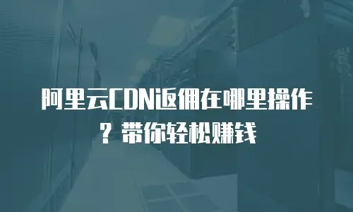 阿里云CDN返佣在哪里操作？带你轻松赚钱