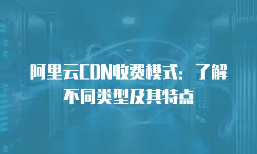 阿里云CDN收费模式：了解不同类型及其特点