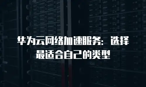 华为云网络加速服务：选择最适合自己的类型