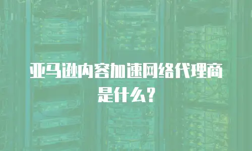  亚马逊内容加速网络代理商是什么？