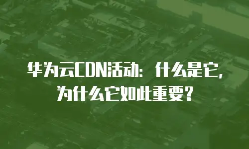 华为云CDN活动：什么是它，为什么它如此重要？