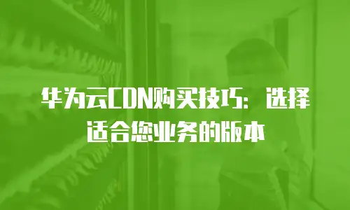 华为云CDN购买技巧：选择适合您业务的版本