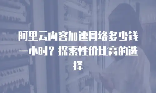 阿里云内容加速网络多少钱一小时？探索性价比高的选择