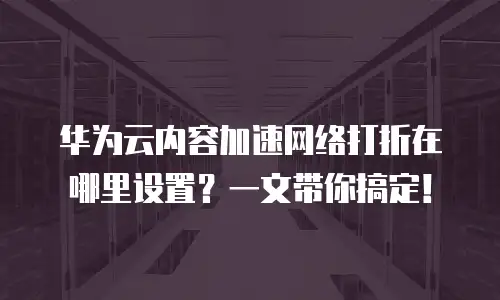 华为云内容加速网络打折在哪里设置？一文带你搞定！
