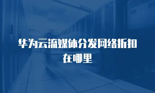 华为云流媒体分发网络折扣在哪里