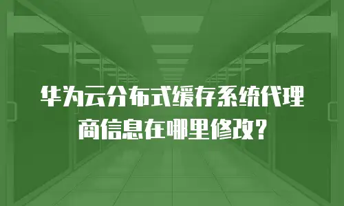 华为云分布式缓存系统代理商信息在哪里修改？