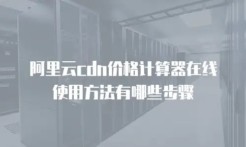 阿里云cdn价格计算器在线使用方法有哪些步骤