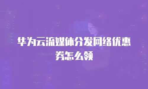 华为云流媒体分发网络优惠券怎么领