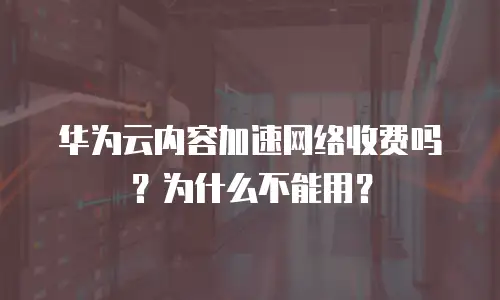 华为云内容加速网络收费吗？为什么不能用？