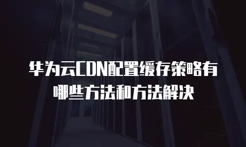 华为云CDN配置缓存策略有哪些方法和方法解决
