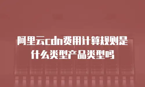 阿里云cdn费用计算规则是什么类型产品类型吗