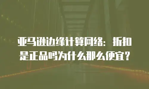 亚马逊边缘计算网络：折扣是正品吗为什么那么便宜？