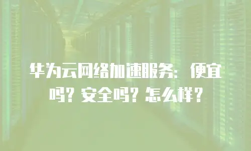 华为云网络加速服务：便宜吗？安全吗？怎么样？