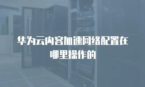 华为云内容加速网络配置在哪里操作的