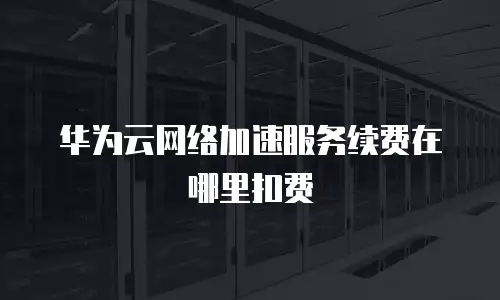 华为云网络加速服务续费在哪里扣费