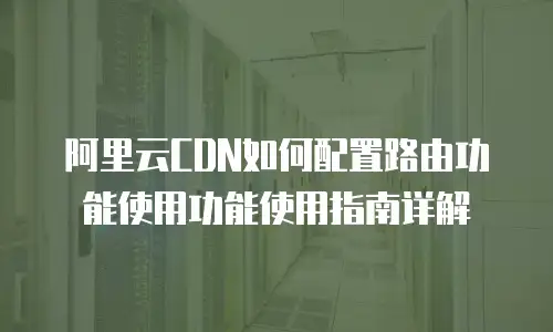 阿里云CDN如何配置路由功能使用功能使用指南详解