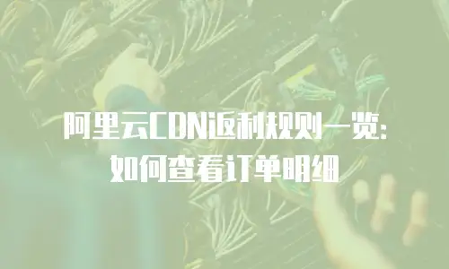 阿里云CDN返利规则一览：如何查看订单明细