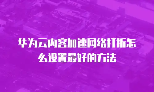 华为云内容加速网络打折怎么设置最好的方法