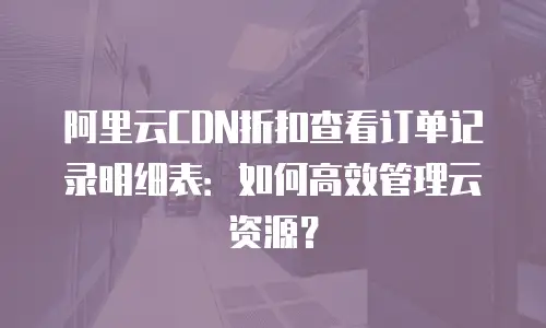 阿里云CDN折扣查看订单记录明细表：如何高效管理云资源？