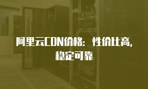 阿里云CDN价格：性价比高，稳定可靠