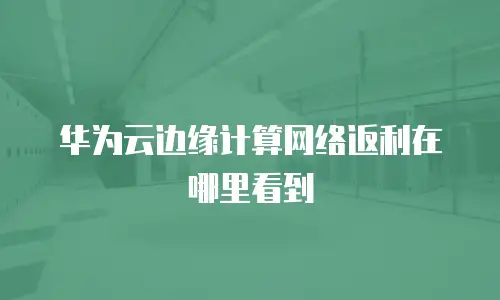 华为云边缘计算网络返利在哪里看到