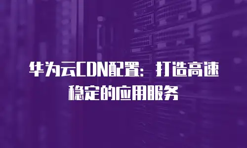 华为云CDN配置：打造高速稳定的应用服务
