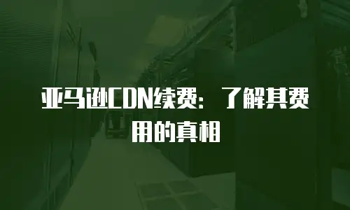 亚马逊CDN续费：了解其费用的真相