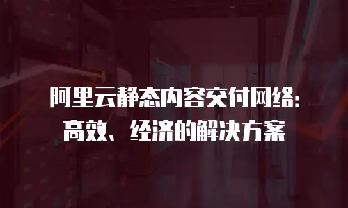 阿里云静态内容交付网络：高效、经济的解决方案