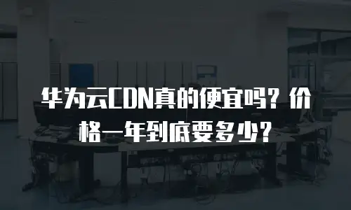 华为云CDN真的便宜吗？价格一年到底要多少？