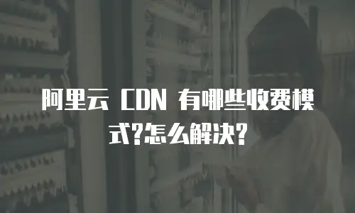 阿里云 CDN 有哪些收费模式?怎么解决?