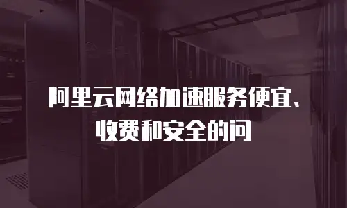阿里云网络加速服务便宜、收费和安全的问