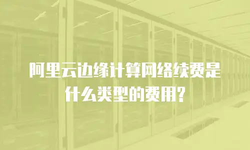 阿里云边缘计算网络续费是什么类型的费用?