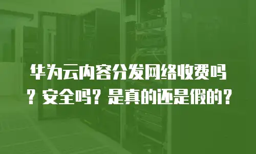 华为云内容分发网络收费吗？安全吗？是真的还是假的？