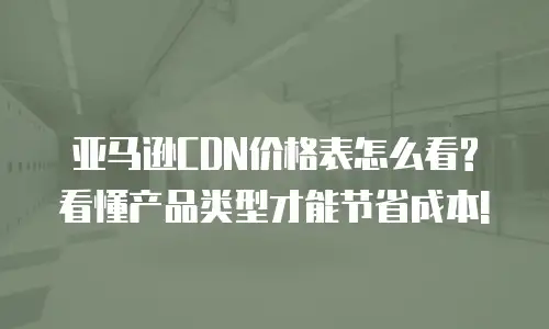 亚马逊CDN价格表怎么看? 看懂产品类型才能节省成本!