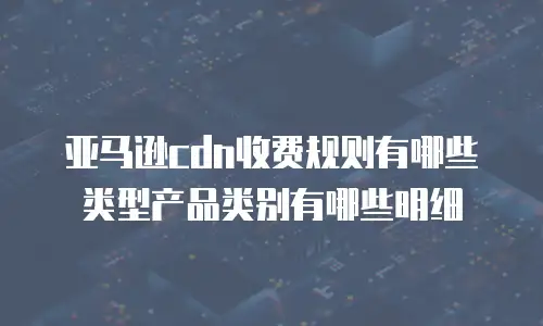 亚马逊cdn收费规则有哪些类型产品类别有哪些明细