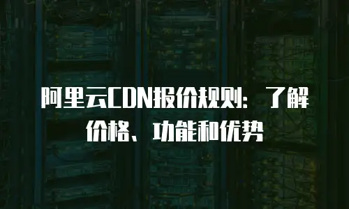 阿里云CDN报价规则：了解价格、功能和优势