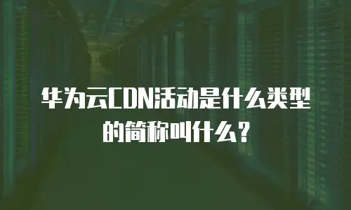 华为云CDN活动是什么类型的简称叫什么？