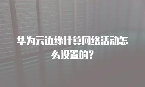 华为云边缘计算网络活动怎么设置的？